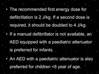 • The recommended first energy dose for
defibrillation is 2 J/kg. If a second dose is
required, it should be doubled to 4 J/kg.
• If a manual defibrillator is not available, an
AED equipped with a paediatric attenuator
is preferred for infants.
• An AED with a paediatric attenuator is also
preferred for children <8 year of age.
 