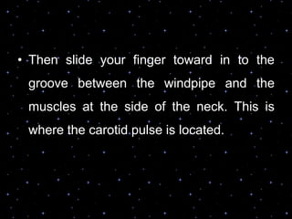 • Then slide your finger toward in to the
groove between the windpipe and the
muscles at the side of the neck. This is
where the carotid pulse is located.
 