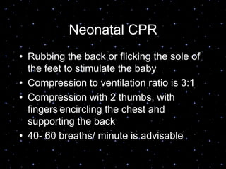 Neonatal CPR
• Rubbing the back or flicking the sole of
the feet to stimulate the baby
• Compression to ventilation ratio is 3:1
• Compression with 2 thumbs, with
fingers encircling the chest and
supporting the back
• 40- 60 breaths/ minute is advisable
 