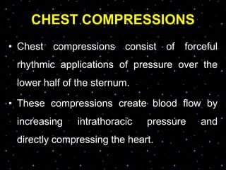 CHEST COMPRESSIONS
• Chest compressions consist of forceful
rhythmic applications of pressure over the
lower half of the sternum.
• These compressions create blood flow by
increasing intrathoracic pressure and
directly compressing the heart.
 