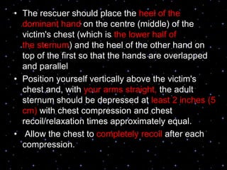 • The rescuer should place the heel of the
dominant hand on the centre (middle) of the
victim's chest (which is the lower half of
the sternum) and the heel of the other hand on
top of the first so that the hands are overlapped
and parallel
• Position yourself vertically above the victim's
chest and, with your arms straight, the adult
sternum should be depressed at least 2 inches (5
cm) with chest compression and chest
recoil/relaxation times approximately equal.
• Allow the chest to completely recoil after each
compression.
 