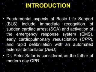 INTRODUCTION
• Fundamental aspects of Basic Life Support
(BLS) include immediate recognition of
sudden cardiac arrest (SCA) and activation of
the emergency response system (EMS),
early cardiopulmonary resuscitation (CPR),
and rapid defibrillation with an automated
external defibrillator (AED).
• Dr. Peter Safar is considered as the father of
modern day CPR
 