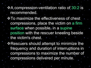 A compression-ventilation ratio of 30:2 is
recommended.
To maximize the effectiveness of chest
compressions, place the victim on a firm
surface when possible, in a supine
position with the rescuer kneeling beside
the victim's chest.
Rescuers should attempt to minimize the
frequency and duration of interruptions in
compressions to maximize the number of
compressions delivered per minute.
 