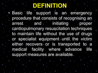 DEFINITION
• Basic life support is an emergency
procedure that consists of recognising an
arrest and initiating proper
cardiopulmonary resuscitation techniques
to maintain life without the use of drugs
or specialist equipment until the victim
either recovers or is transported to a
medical facility where advance life
support measures are available.
 
