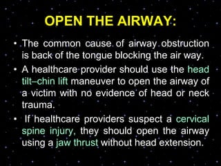 OPEN THE AIRWAY:
• The common cause of airway obstruction
is back of the tongue blocking the air way.
• A healthcare provider should use the head
tilt–chin lift maneuver to open the airway of
a victim with no evidence of head or neck
trauma.
• If healthcare providers suspect a cervical
spine injury, they should open the airway
using a jaw thrust without head extension.
 