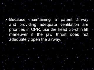 • Because maintaining a patent airway
and providing adequate ventilation are
priorities in CPR, use the head tilt–chin lift
maneuver if the jaw thrust does not
adequately open the airway.
 