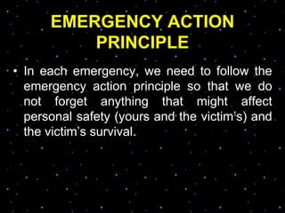 EMERGENCY ACTION
PRINCIPLE
• In each emergency, we need to follow the
emergency action principle so that we do
not forget anything that might affect
personal safety (yours and the victim‟s) and
the victim‟s survival.
 