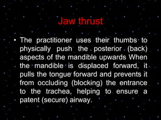 Jaw thrust
• The practitioner uses their thumbs to
physically push the posterior (back)
aspects of the mandible upwards When
the mandible is displaced forward, it
pulls the tongue forward and prevents it
from occluding (blocking) the entrance
to the trachea, helping to ensure a
patent (secure) airway.
 