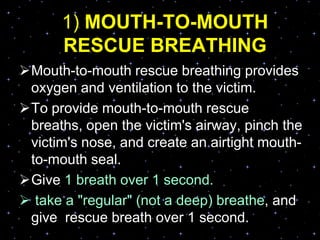 1) MOUTH-TO-MOUTH
RESCUE BREATHING
Mouth-to-mouth rescue breathing provides
oxygen and ventilation to the victim.
To provide mouth-to-mouth rescue
breaths, open the victim's airway, pinch the
victim's nose, and create an airtight mouth-
to-mouth seal.
Give 1 breath over 1 second.
 take a "regular" (not a deep) breathe, and
give rescue breath over 1 second.
 