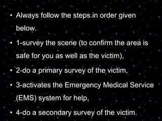 • Always follow the steps in order given
below.
• 1-survey the scene (to confirm the area is
safe for you as well as the victim),
• 2-do a primary survey of the victim,
• 3-activates the Emergency Medical Service
(EMS) system for help,
• 4-do a secondary survey of the victim.
 