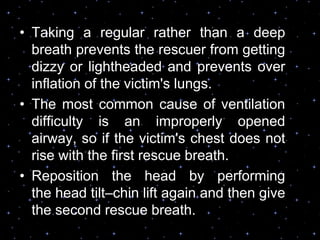 • Taking a regular rather than a deep
breath prevents the rescuer from getting
dizzy or lightheaded and prevents over
inflation of the victim's lungs.
• The most common cause of ventilation
difficulty is an improperly opened
airway, so if the victim's chest does not
rise with the first rescue breath.
• Reposition the head by performing
the head tilt–chin lift again and then give
the second rescue breath.
 