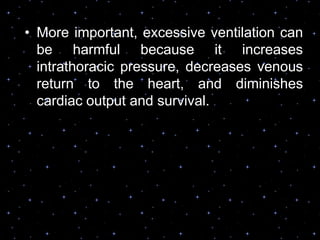 • More important, excessive ventilation can
be harmful because it increases
intrathoracic pressure, decreases venous
return to the heart, and diminishes
cardiac output and survival.
 