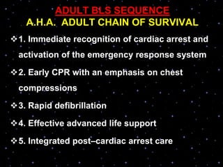 ADULT BLS SEQUENCE
A.H.A. ADULT CHAIN OF SURVIVAL
1. Immediate recognition of cardiac arrest and
activation of the emergency response system
2. Early CPR with an emphasis on chest
compressions
3. Rapid defibrillation
4. Effective advanced life support
5. Integrated post–cardiac arrest care
 