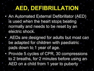 AED, DEFIBRILLATION
• An Automated External Defibrillator (AED)
is used when the heart stops beating
normally and needs to be reset by an
electric shock.
• AEDs are designed for adults but most can
be adapted for children with paediatric
pads down to 1 year of age.
• Provide 5 cycles of CPR, 30 compressions
to 2 breaths, for 2 minutes before using an
AED on a child from 1 year to puberty
 