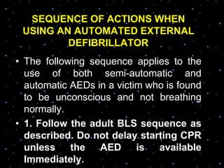 SEQUENCE OF ACTIONS WHEN
USING AN AUTOMATED EXTERNAL
DEFIBRILLATOR
• The following sequence applies to the
use of both semi-automatic and
automatic AEDs in a victim who is found
to be unconscious and not breathing
normally.
• 1. Follow the adult BLS sequence as
described. Do not delay starting CPR
unless the AED is available
Immediately.
 