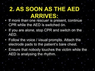 2. AS SOON AS THE AED
ARRIVES:
• If more than one rescuer is present, continue
CPR while the AED is switched on.
• If you are alone, stop CPR and switch on the
AED.
• Follow the voice / visual prompts. Attach the
electrode pads to the patient‟s bare chest.
• Ensure that nobody touches the victim while the
AED is analysing the rhythm.
 