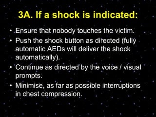 3A. If a shock is indicated:
• Ensure that nobody touches the victim.
• Push the shock button as directed (fully
automatic AEDs will deliver the shock
automatically).
• Continue as directed by the voice / visual
prompts.
• Minimise, as far as possible interruptions
in chest compression.
 