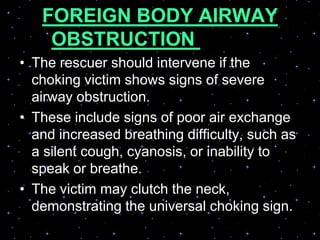 FOREIGN BODY AIRWAY
OBSTRUCTION (FBAO)
(CHOKING)• The rescuer should intervene if the
choking victim shows signs of severe
airway obstruction.
• These include signs of poor air exchange
and increased breathing difficulty, such as
a silent cough, cyanosis, or inability to
speak or breathe.
• The victim may clutch the neck,
demonstrating the universal choking sign.
 