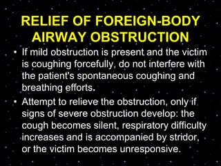 RELIEF OF FOREIGN-BODY
AIRWAY OBSTRUCTION
• If mild obstruction is present and the victim
is coughing forcefully, do not interfere with
the patient's spontaneous coughing and
breathing efforts.
• Attempt to relieve the obstruction, only if
signs of severe obstruction develop: the
cough becomes silent, respiratory difficulty
increases and is accompanied by stridor,
or the victim becomes unresponsive.
 
