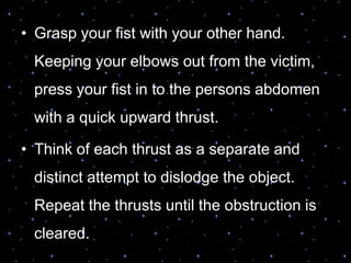 • Grasp your fist with your other hand.
Keeping your elbows out from the victim,
press your fist in to the persons abdomen
with a quick upward thrust.
• Think of each thrust as a separate and
distinct attempt to dislodge the object.
Repeat the thrusts until the obstruction is
cleared.
 