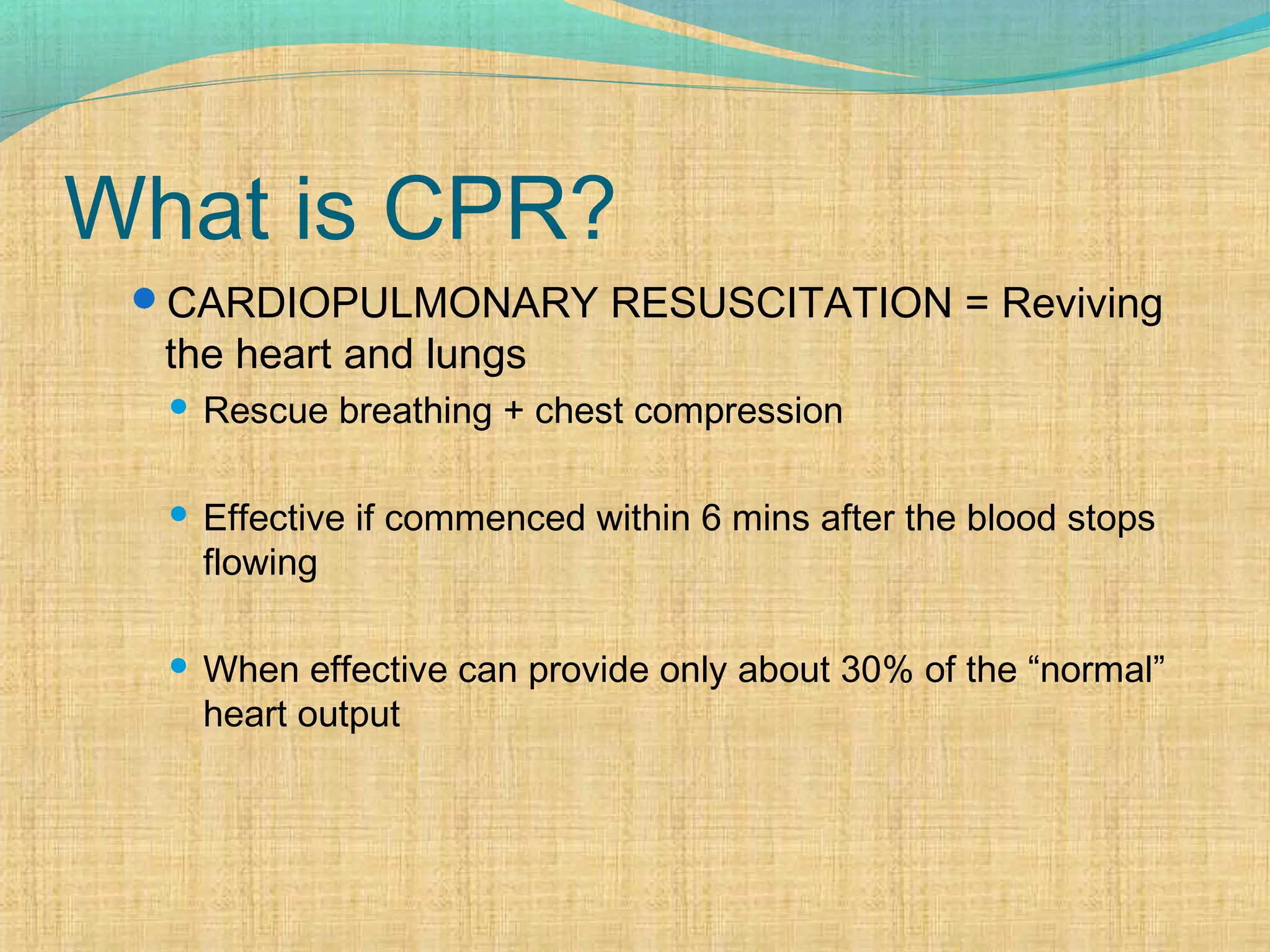 What is CPR?
CARDIOPULMONARY RESUSCITATION = Reviving
the heart and lungs
 Rescue breathing + chest compression
 Effective if commenced within 6 mins after the blood stops
flowing
 When effective can provide only about 30% of the “normal”
heart output
 