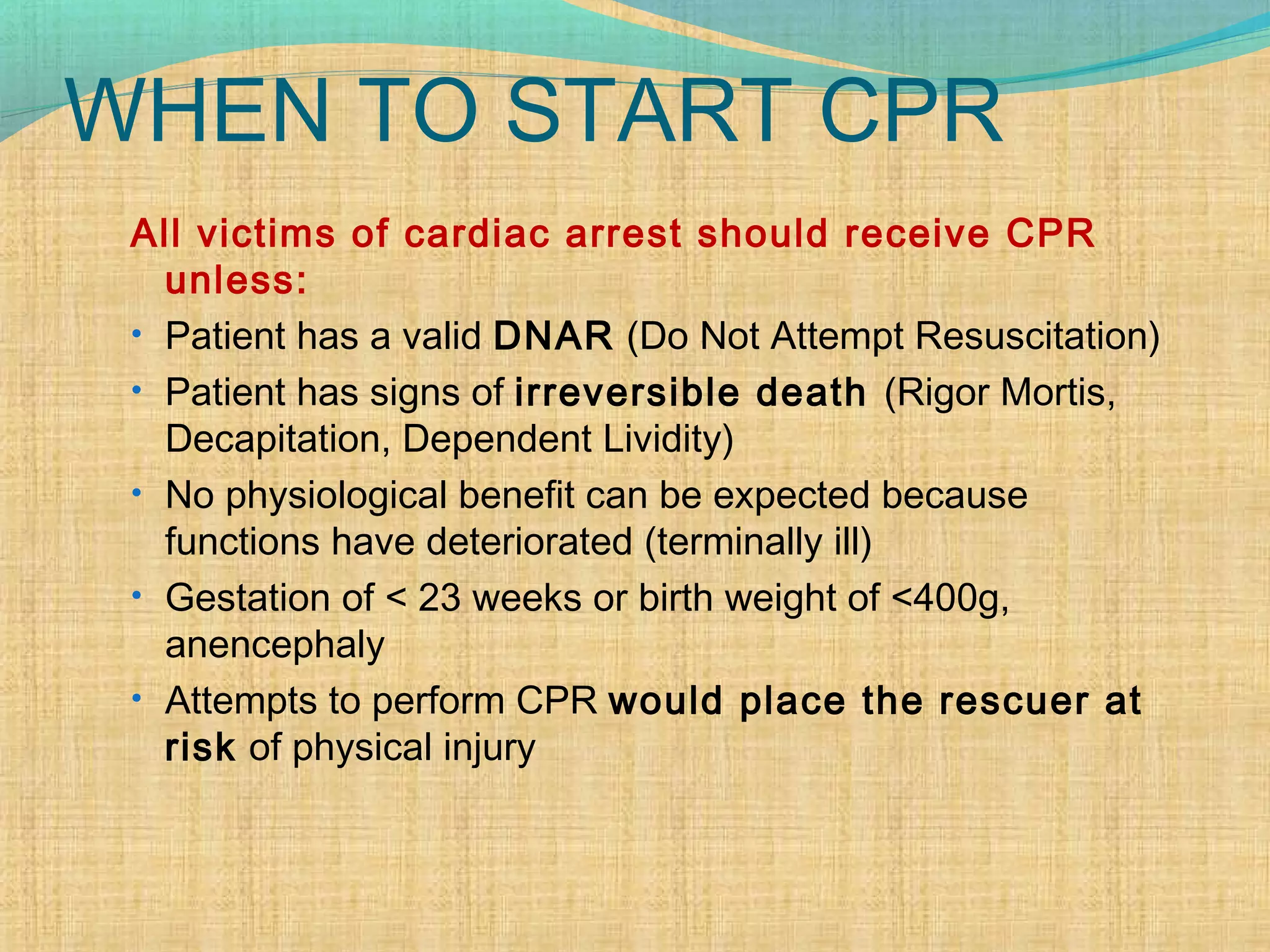 WHEN TO START CPR
All victims of cardiac arrest should receive CPR
unless:
• Patient has a valid DNAR (Do Not Attempt Resuscitation)
• Patient has signs of irreversible death (Rigor Mortis,
Decapitation, Dependent Lividity)
• No physiological benefit can be expected because
functions have deteriorated (terminally ill)
• Gestation of < 23 weeks or birth weight of <400g,
anencephaly
• Attempts to perform CPR would place the rescuer at
risk of physical injury
 
