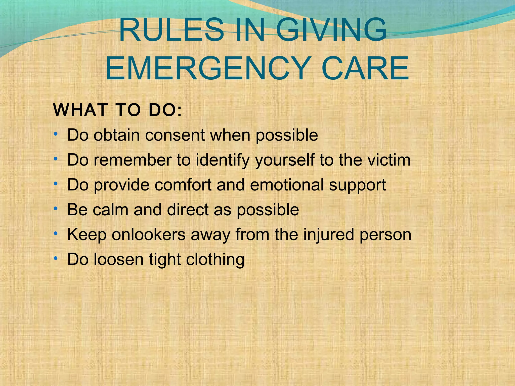 RULES IN GIVING
EMERGENCY CARE
WHAT TO DO:
• Do obtain consent when possible
• Do remember to identify yourself to the victim
• Do provide comfort and emotional support
• Be calm and direct as possible
• Keep onlookers away from the injured person
• Do loosen tight clothing
 