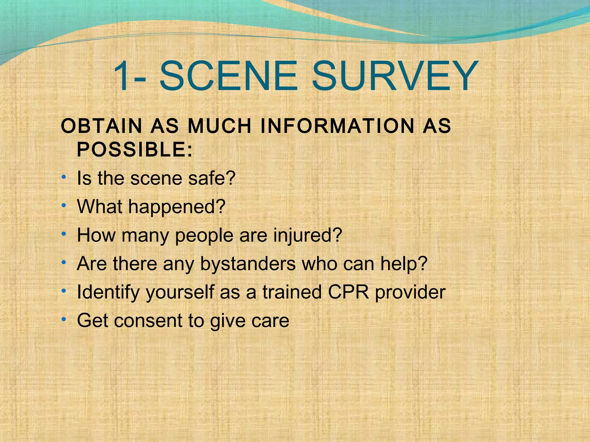 1- SCENE SURVEY
OBTAIN AS MUCH INFORMATION AS
POSSIBLE:
• Is the scene safe?
• What happened?
• How many people are injured?
• Are there any bystanders who can help?
• Identify yourself as a trained CPR provider
• Get consent to give care
 