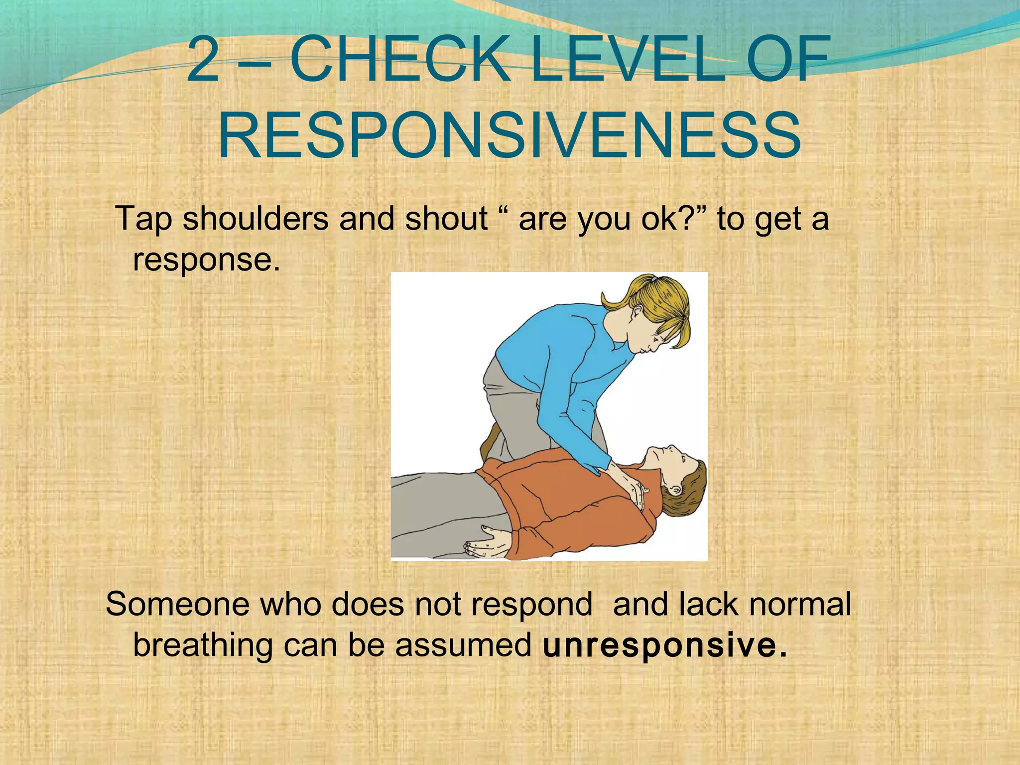 2 – CHECK LEVEL OF
RESPONSIVENESS
Tap shoulders and shout “ are you ok?” to get a
response.
Someone who does not respond and lack normal
breathing can be assumed unresponsive.
 