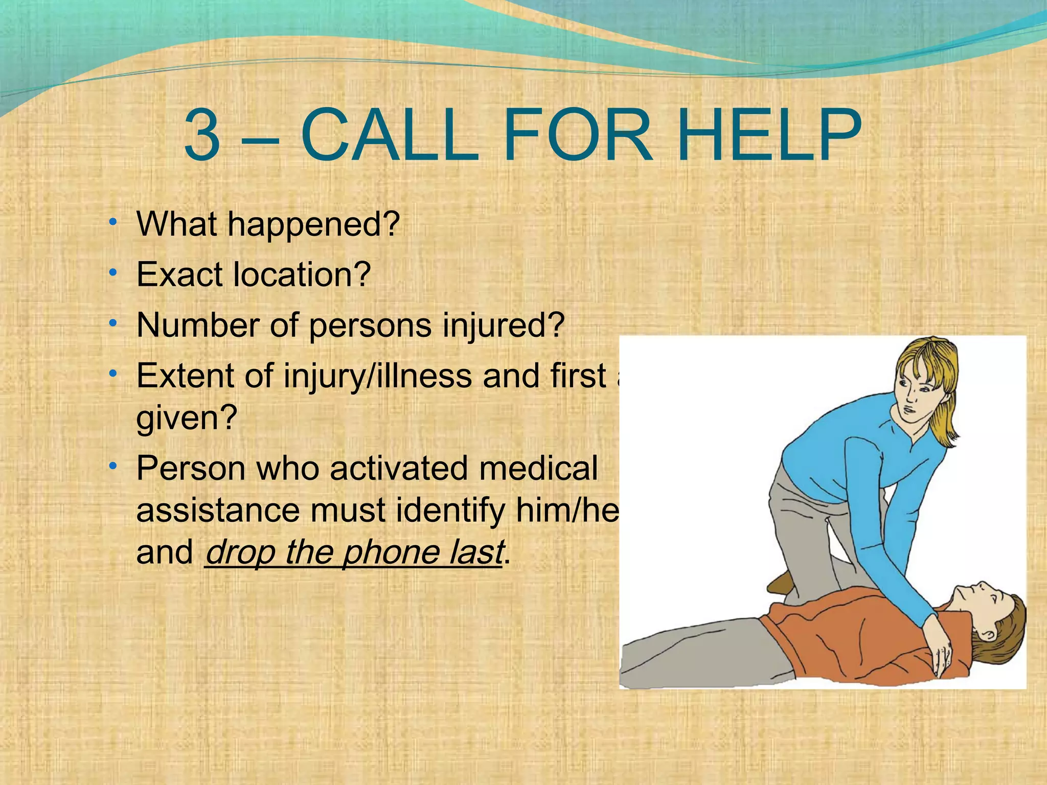 3 – CALL FOR HELP
• What happened?
• Exact location?
• Number of persons injured?
• Extent of injury/illness and first aid
given?
• Person who activated medical
assistance must identify him/herself
and drop the phone last.
 