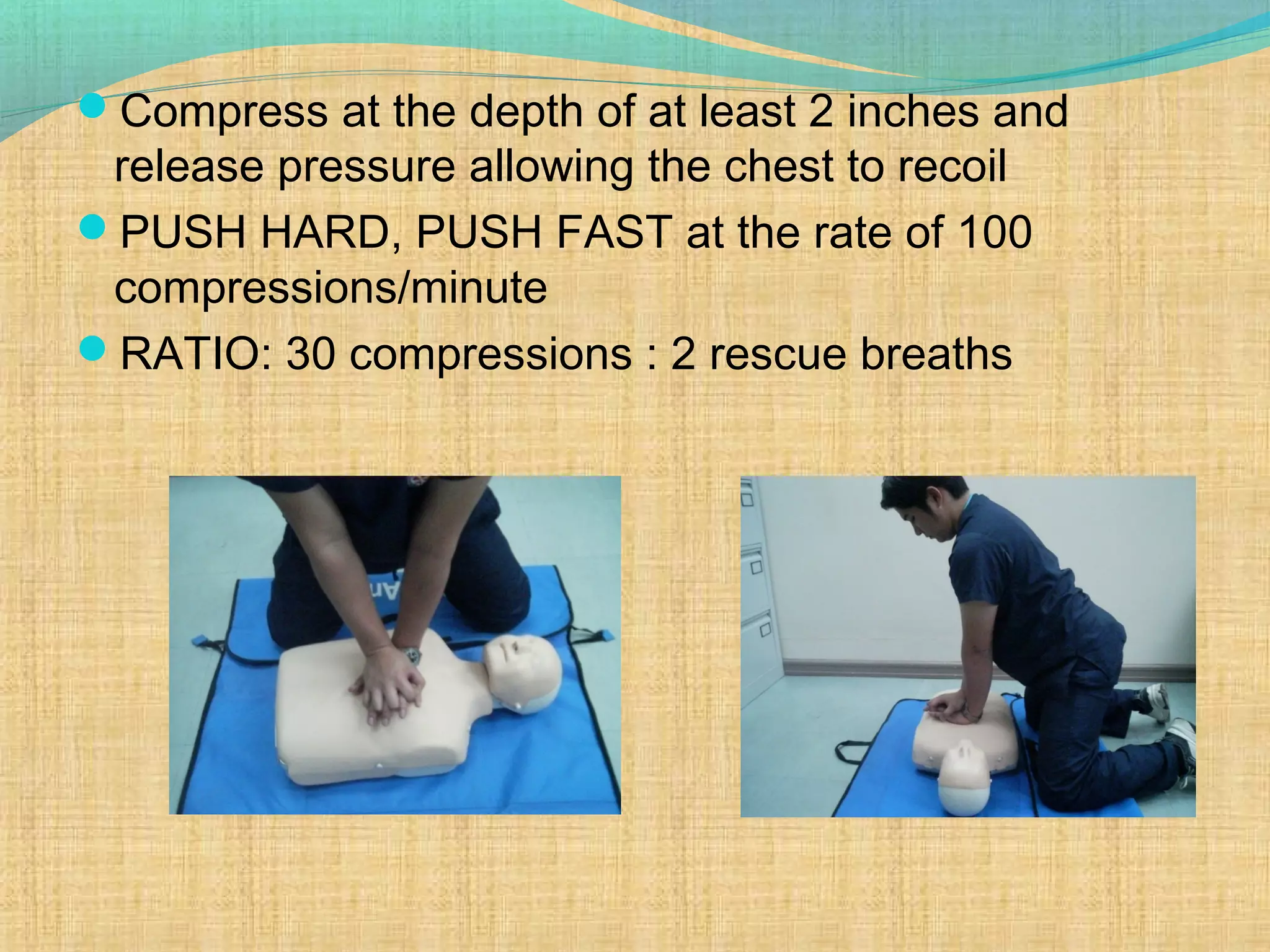 Compress at the depth of at least 2 inches and
release pressure allowing the chest to recoil
PUSH HARD, PUSH FAST at the rate of 100
compressions/minute
RATIO: 30 compressions : 2 rescue breaths
 