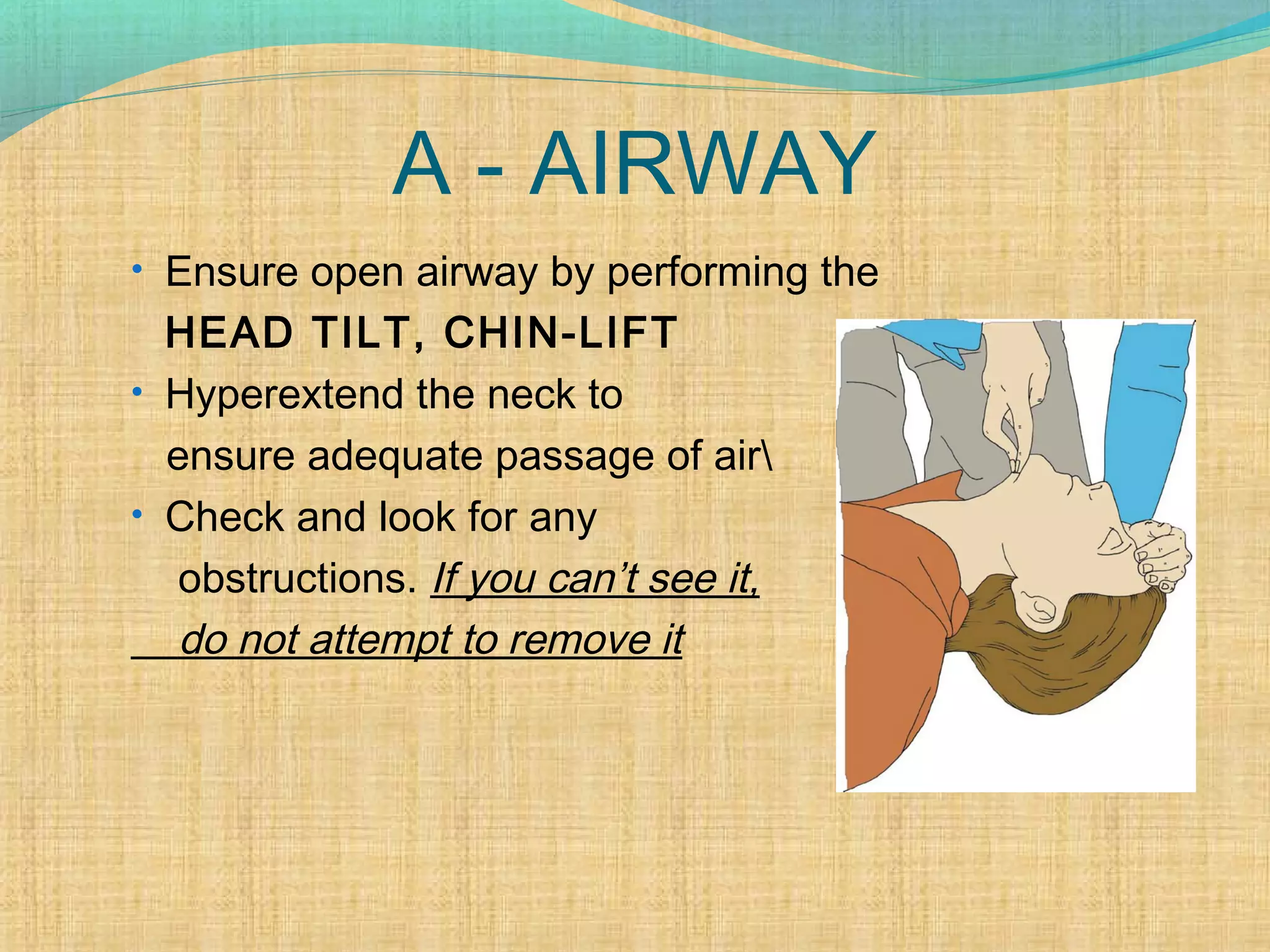 A - AIRWAY
• Ensure open airway by performing the
HEAD TILT, CHIN-LIFT
• Hyperextend the neck to
ensure adequate passage of air
• Check and look for any
obstructions. If you can’t see it,
do not attempt to remove it
 