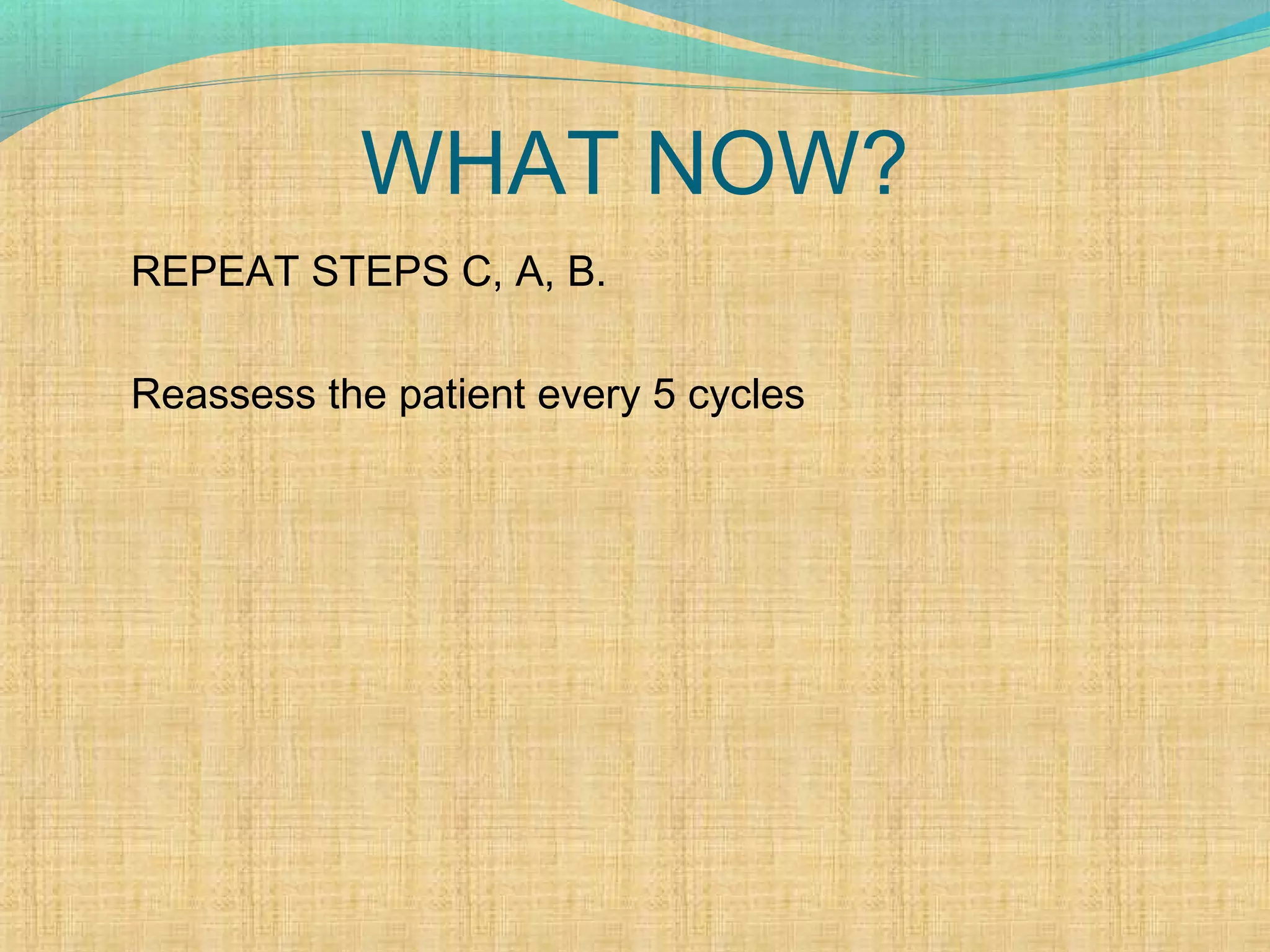 WHAT NOW?
REPEAT STEPS C, A, B.
Reassess the patient every 5 cycles
 