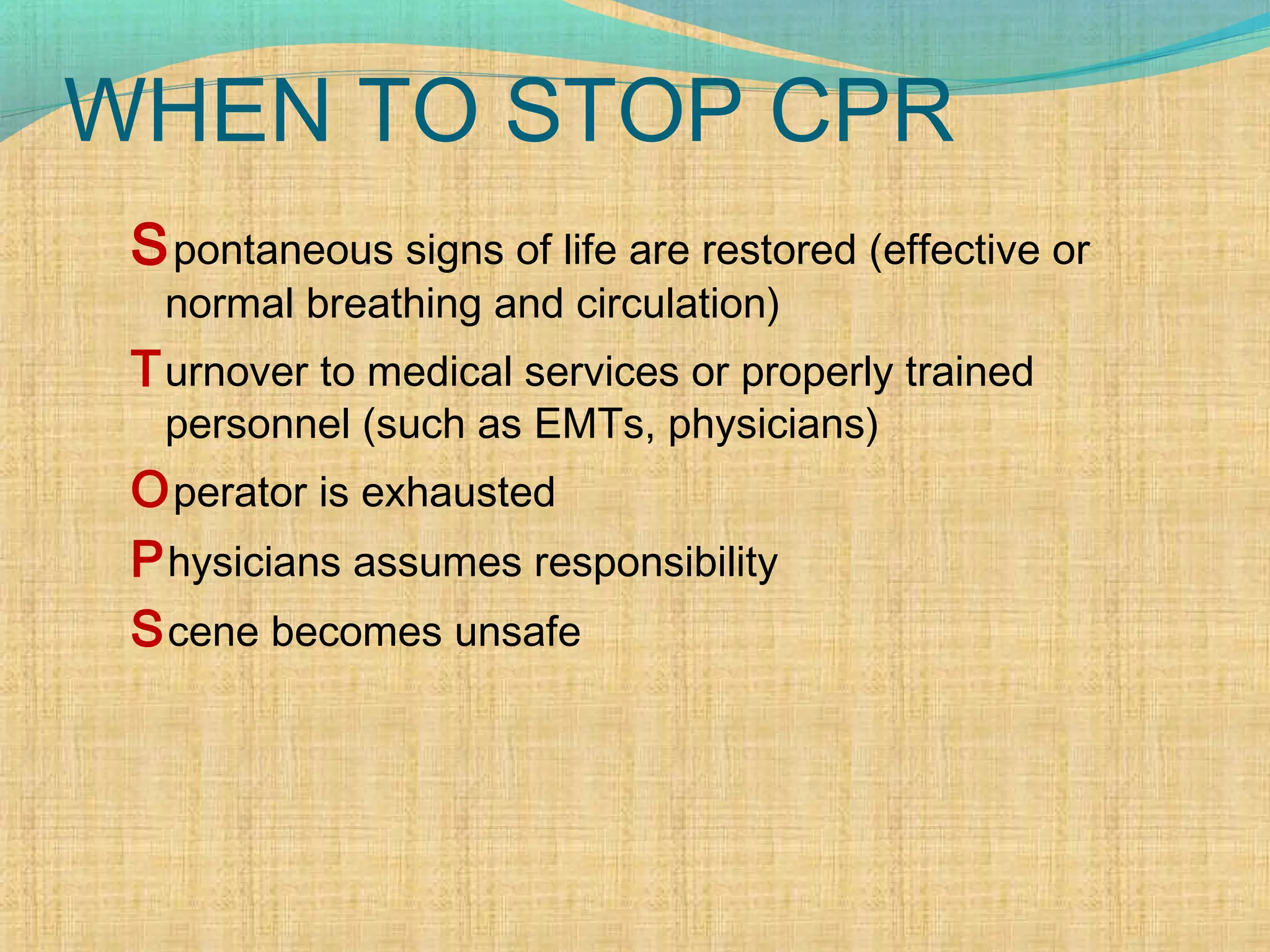 WHEN TO STOP CPR
Spontaneous signs of life are restored (effective or
normal breathing and circulation)
Turnover to medical services or properly trained
personnel (such as EMTs, physicians)
Operator is exhausted
Physicians assumes responsibility
Scene becomes unsafe
 