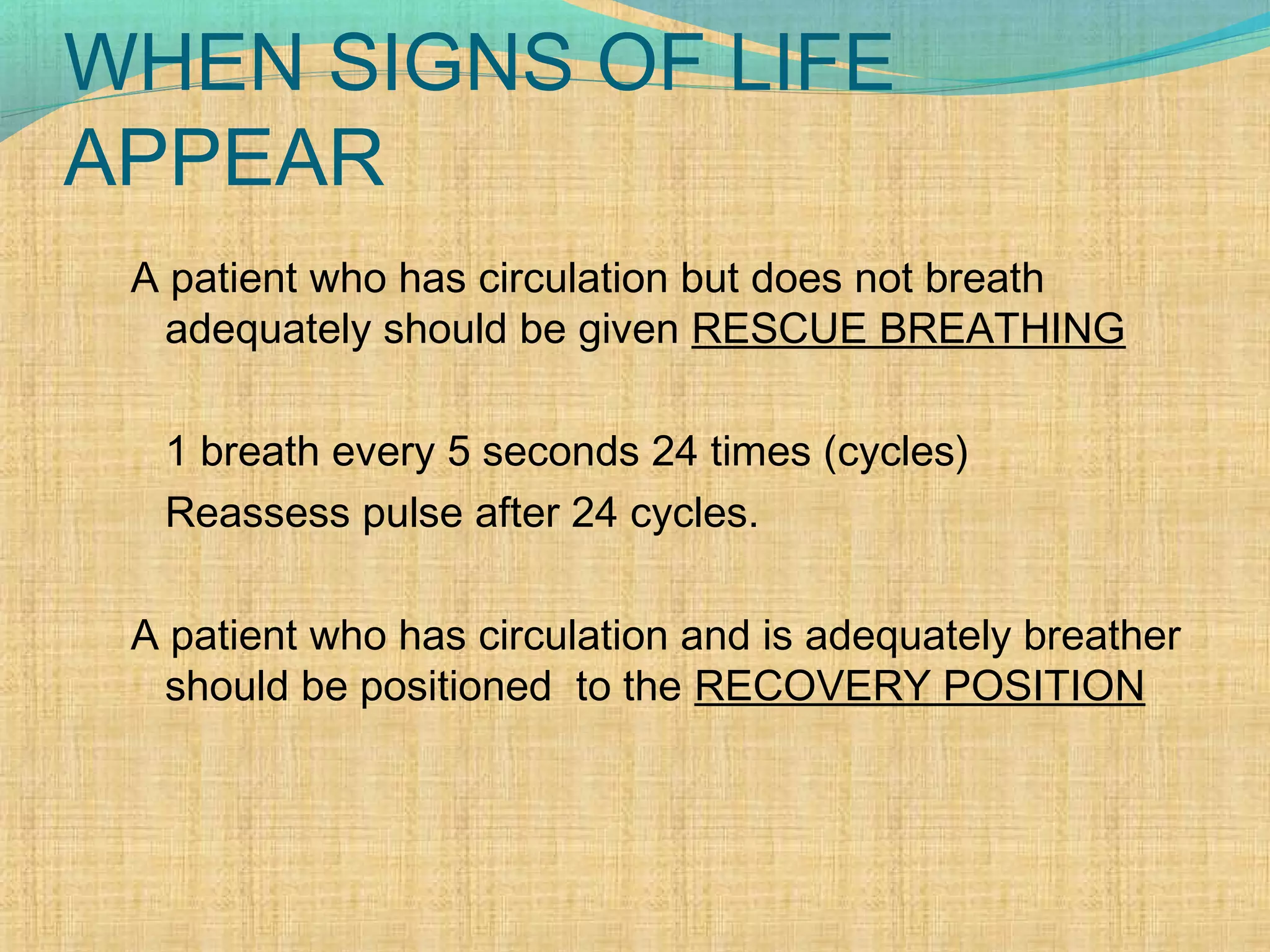 WHEN SIGNS OF LIFE
APPEAR
A patient who has circulation but does not breath
adequately should be given RESCUE BREATHING
1 breath every 5 seconds 24 times (cycles)
Reassess pulse after 24 cycles.
A patient who has circulation and is adequately breather
should be positioned to the RECOVERY POSITION
 