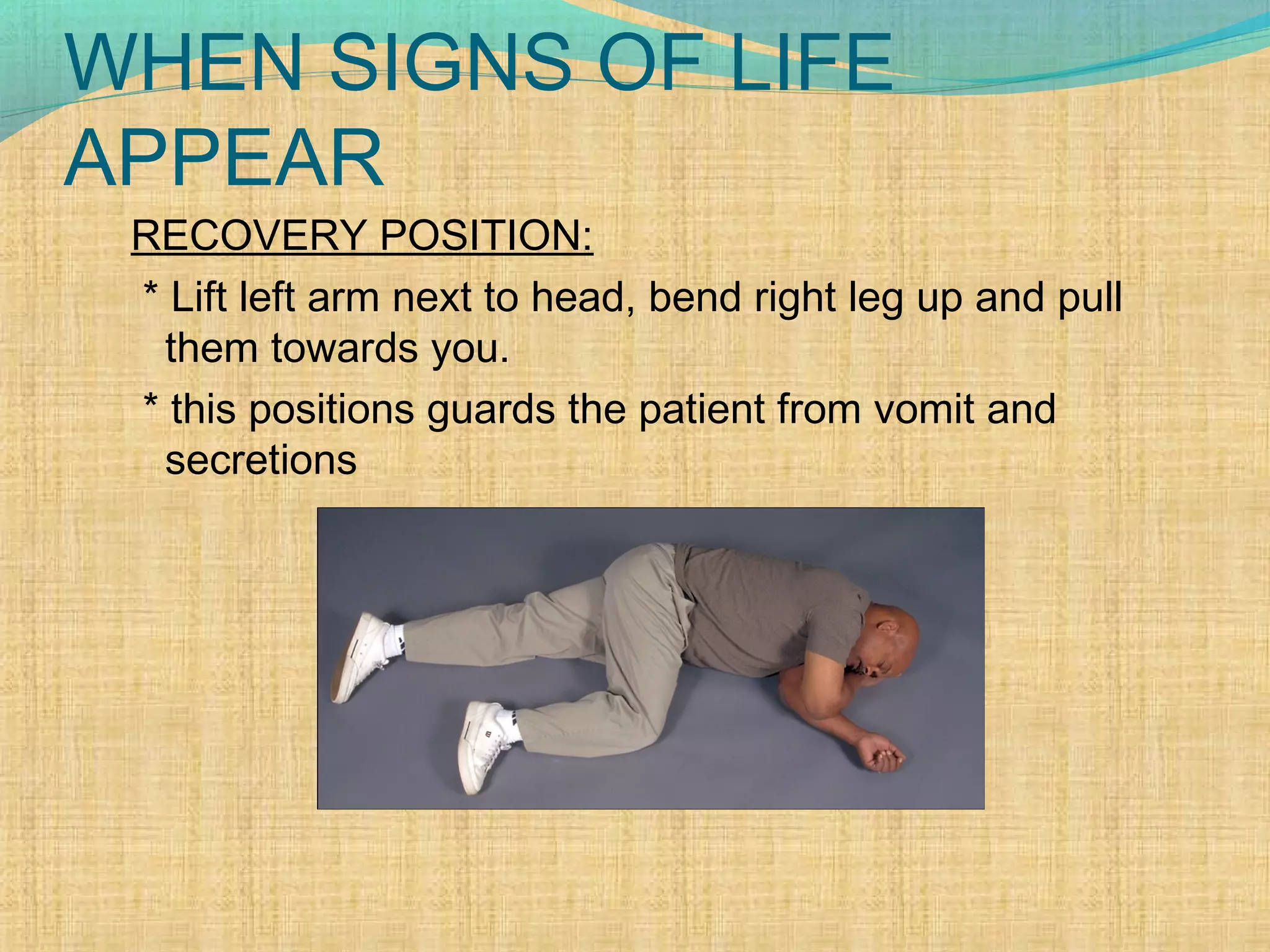WHEN SIGNS OF LIFE
APPEAR
RECOVERY POSITION:
* Lift left arm next to head, bend right leg up and pull
them towards you.
* this positions guards the patient from vomit and
secretions
 