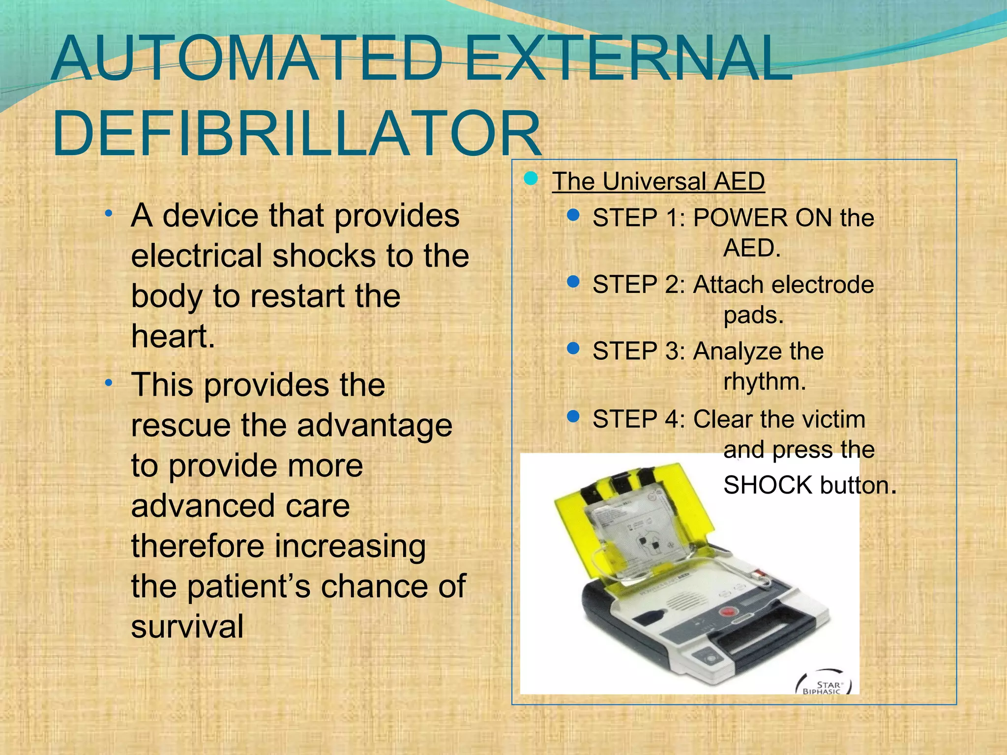 AUTOMATED EXTERNAL
DEFIBRILLATOR
• A device that provides
electrical shocks to the
body to restart the
heart.
• This provides the
rescue the advantage
to provide more
advanced care
therefore increasing
the patient’s chance of
survival
 The Universal AED
 STEP 1: POWER ON the
AED.
 STEP 2: Attach electrode
pads.
 STEP 3: Analyze the
rhythm.
 STEP 4: Clear the victim
and press the
SHOCK button.
 