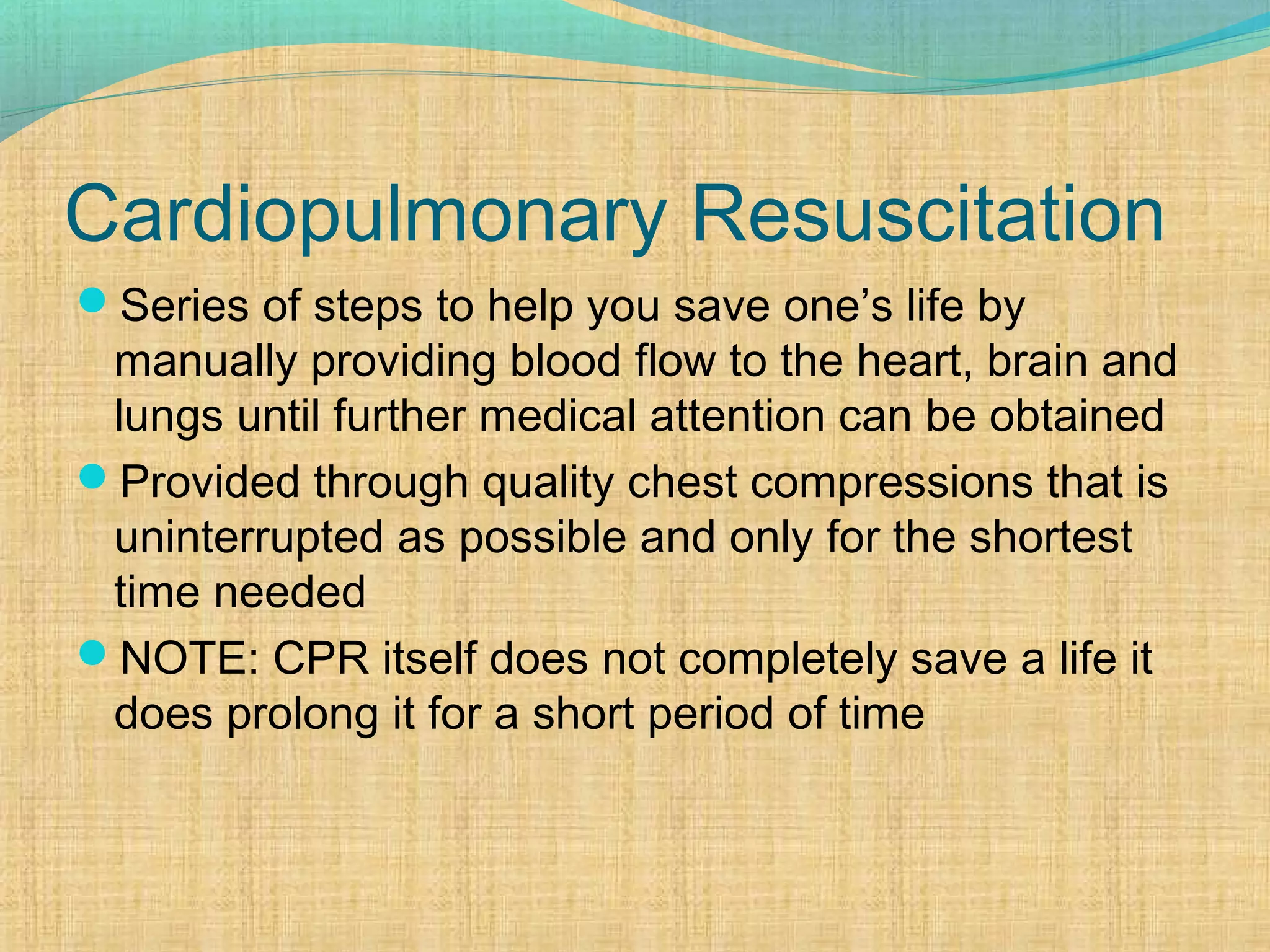 Cardiopulmonary Resuscitation
Series of steps to help you save one’s life by
manually providing blood flow to the heart, brain and
lungs until further medical attention can be obtained
Provided through quality chest compressions that is
uninterrupted as possible and only for the shortest
time needed
NOTE: CPR itself does not completely save a life it
does prolong it for a short period of time
 