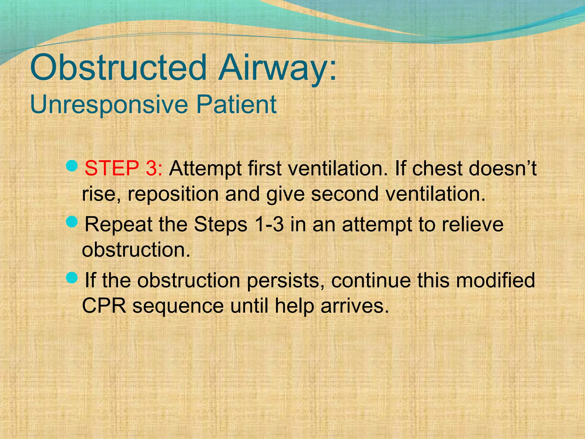 Obstructed Airway:
Unresponsive Patient
STEP 3: Attempt first ventilation. If chest doesn’t
rise, reposition and give second ventilation.
Repeat the Steps 1-3 in an attempt to relieve
obstruction.
If the obstruction persists, continue this modified
CPR sequence until help arrives.
 