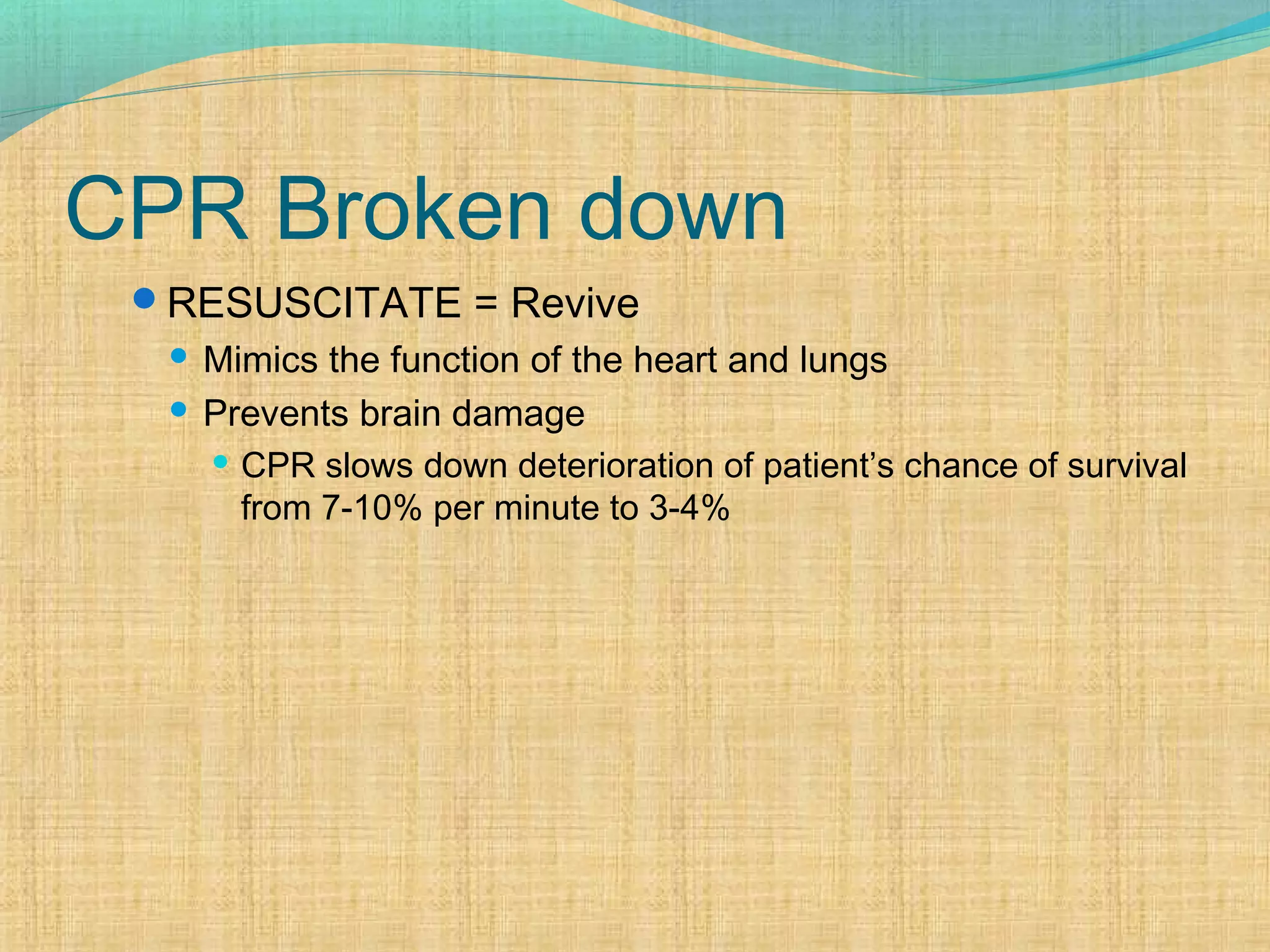 CPR Broken down
RESUSCITATE = Revive
 Mimics the function of the heart and lungs
 Prevents brain damage
 CPR slows down deterioration of patient’s chance of survival
from 7-10% per minute to 3-4%
 