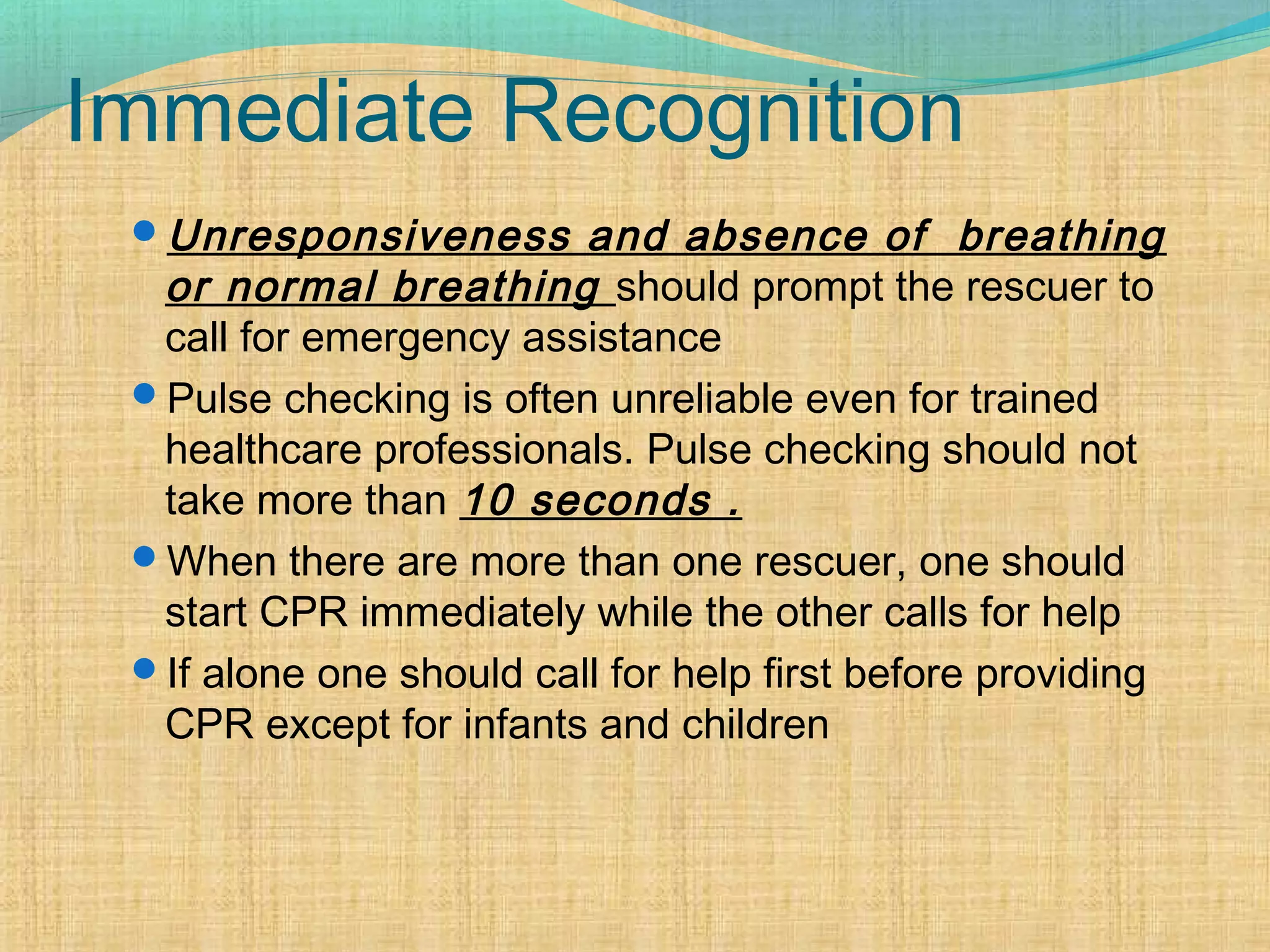 Immediate Recognition
Unresponsiveness and absence of breathing
or normal breathing should prompt the rescuer to
call for emergency assistance
Pulse checking is often unreliable even for trained
healthcare professionals. Pulse checking should not
take more than 10 seconds .
When there are more than one rescuer, one should
start CPR immediately while the other calls for help
If alone one should call for help first before providing
CPR except for infants and children
 