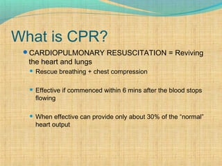 What is CPR?
CARDIOPULMONARY RESUSCITATION = Reviving
the heart and lungs
 Rescue breathing + chest compression
 Effective if commenced within 6 mins after the blood stops
flowing
 When effective can provide only about 30% of the “normal”
heart output
 