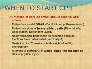 WHEN TO START CPR
All victims of cardiac arrest should receive CPR
unless:
• Patient has a valid DNAR (Do Not Attempt Resuscitation)
• Patient has signs of irreversible death (Rigor Mortis,
Decapitation, Dependent Lividity)
• No physiological benefit can be expected because
functions have deteriorated (terminally ill)
• Gestation of < 23 weeks or birth weight of <400g,
anencephaly
• Attempts to perform CPR would place the rescuer at
risk of physical injury
 