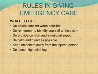 RULES IN GIVING
EMERGENCY CARE
WHAT TO DO:
• Do obtain consent when possible
• Do remember to identify yourself to the victim
• Do provide comfort and emotional support
• Be calm and direct as possible
• Keep onlookers away from the injured person
• Do loosen tight clothing
 