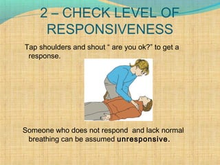 2 – CHECK LEVEL OF
RESPONSIVENESS
Tap shoulders and shout “ are you ok?” to get a
response.
Someone who does not respond and lack normal
breathing can be assumed unresponsive.
 