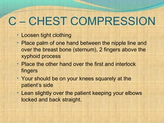 C – CHEST COMPRESSION
• Loosen tight clothing
• Place palm of one hand between the nipple line and
over the breast bone (sternum), 2 fingers above the
xyphoid process
• Place the other hand over the first and interlock
fingers
• Your should be on your knees squarely at the
patient’s side
• Lean slightly over the patient keeping your elbows
locked and back straight.
 