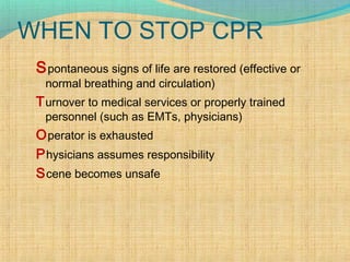 WHEN TO STOP CPR
Spontaneous signs of life are restored (effective or
normal breathing and circulation)
Turnover to medical services or properly trained
personnel (such as EMTs, physicians)
Operator is exhausted
Physicians assumes responsibility
Scene becomes unsafe
 