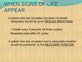 WHEN SIGNS OF LIFE
APPEAR
A patient who has circulation but does not breath
adequately should be given RESCUE BREATHING
1 breath every 5 seconds 24 times (cycles)
Reassess pulse after 24 cycles.
A patient who has circulation and is adequately breather
should be positioned to the RECOVERY POSITION
 