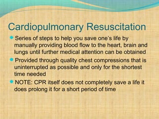 Cardiopulmonary Resuscitation
Series of steps to help you save one’s life by
manually providing blood flow to the heart, brain and
lungs until further medical attention can be obtained
Provided through quality chest compressions that is
uninterrupted as possible and only for the shortest
time needed
NOTE: CPR itself does not completely save a life it
does prolong it for a short period of time
 