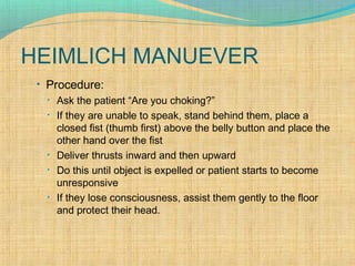 HEIMLICH MANUEVER
• Procedure:
• Ask the patient “Are you choking?”
• If they are unable to speak, stand behind them, place a
closed fist (thumb first) above the belly button and place the
other hand over the fist
• Deliver thrusts inward and then upward
• Do this until object is expelled or patient starts to become
unresponsive
• If they lose consciousness, assist them gently to the floor
and protect their head.
 